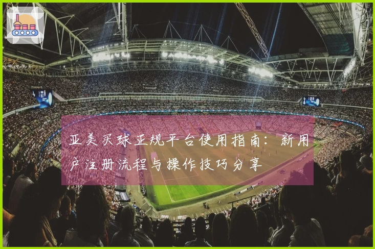 亚美买球正规平台使用指南：新用户注册流程与操作技巧分享
